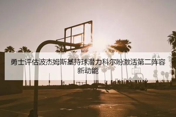 勇士评估波杰姆斯基持球潜力科尔盼激活第二阵容新动能