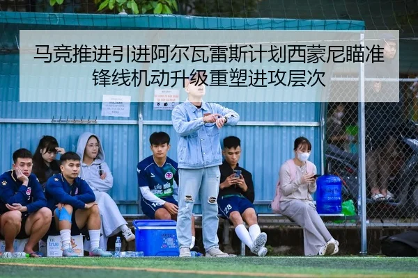 马竞推进引进阿尔瓦雷斯计划西蒙尼瞄准锋线机动升级重塑进攻层次